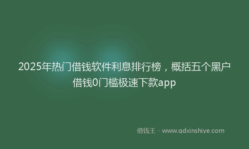 2025年热门借钱软件利息排行榜，概括五个黑户借钱0门槛极速下款app