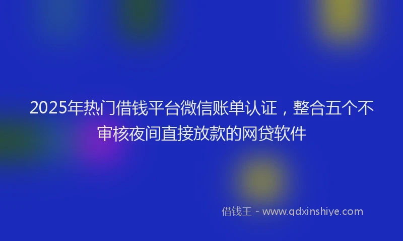 2025年热门借钱平台微信账单认证，整合五个不审核夜间直接放款的网贷软件