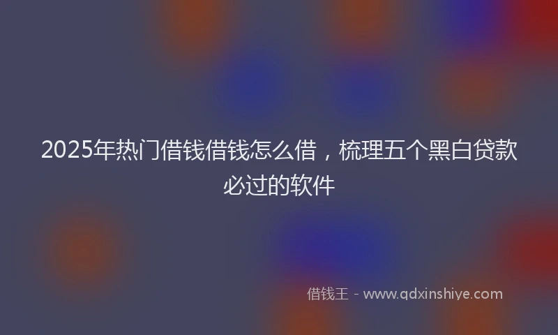 2025年热门借钱借钱怎么借，梳理五个黑白贷款必过的软件