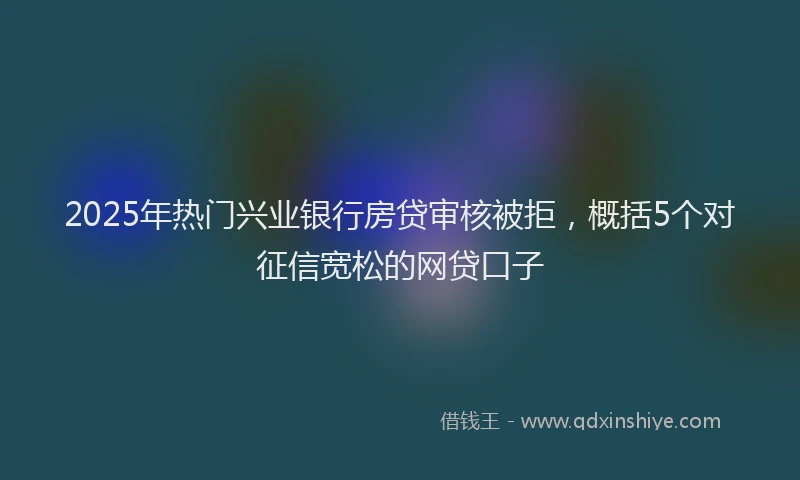 2025年热门兴业银行房贷审核被拒，概括5个对征信宽松的网贷口子