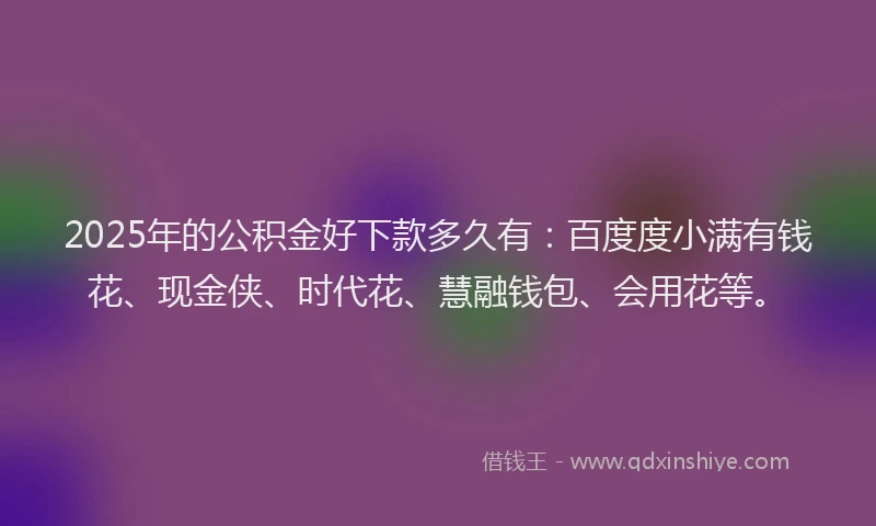 2025年的公积金好下款多久有：百度度小满有钱花、现金侠、时代花、慧融钱包、会用花等。