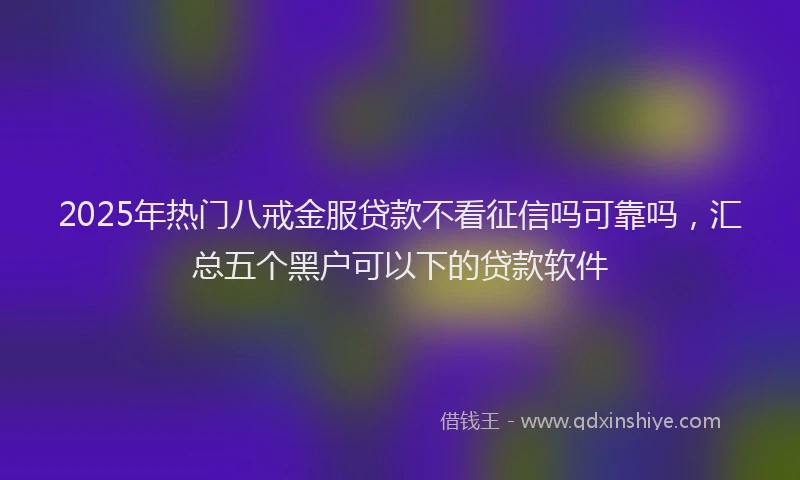 2025年热门八戒金服贷款不看征信吗可靠吗，汇总五个黑户可以下的贷款软件