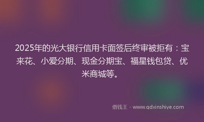 2025年的光大银行信用卡面签后终审被拒有：宝来花、小爱分期、现金分期宝、福星钱包贷、优米商城等。