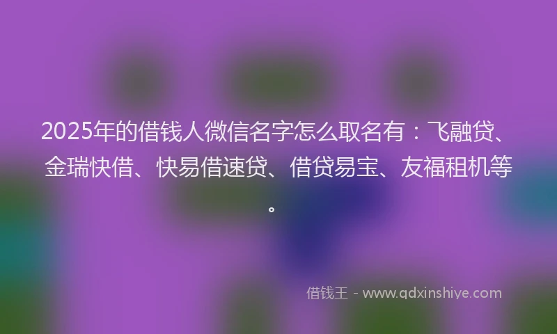 2025年的借钱人微信名字怎么取名有：飞融贷、金瑞快借、快易借速贷、借贷易宝、友福租机等。