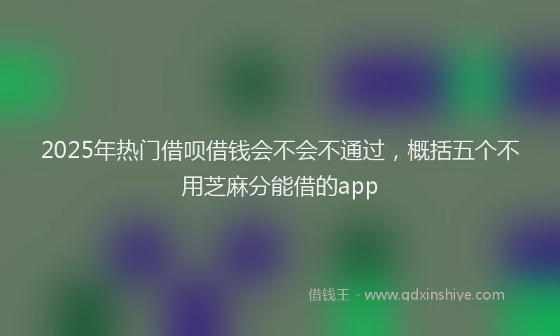 2025年热门借呗借钱会不会不通过，概括五个不用芝麻分能借的app
