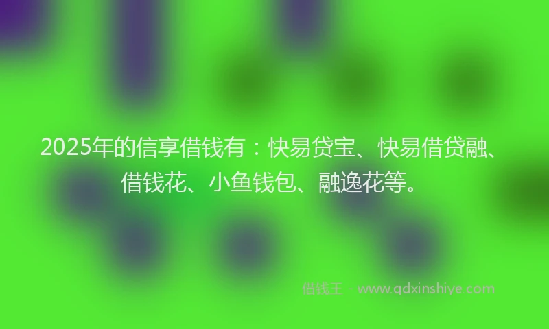 2025年的信享借钱有：快易贷宝、快易借贷融、借钱花、小鱼钱包、融逸花等。