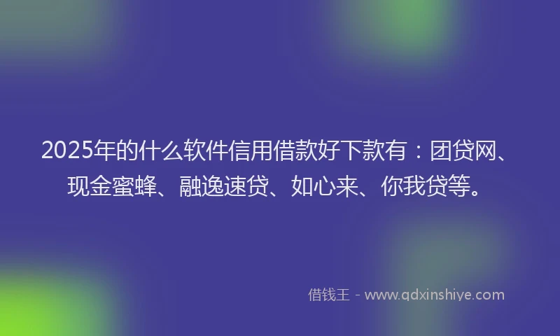 2025年的什么软件信用借款好下款有：团贷网、现金蜜蜂、融逸速贷、如心来、你我贷等。