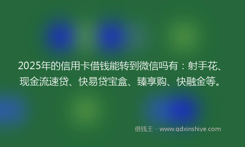 2025年的信用卡借钱能转到微信吗有：射手花、现金流速贷、快易贷宝盒、臻享购、快融金等。