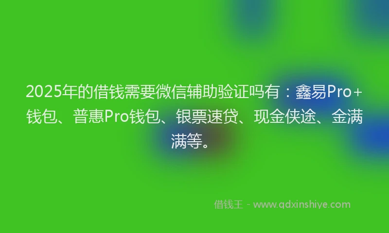 2025年的借钱需要微信辅助验证吗有：鑫易Pro+钱包、普惠Pro钱包、银票速贷、现金侠途、金满满等。