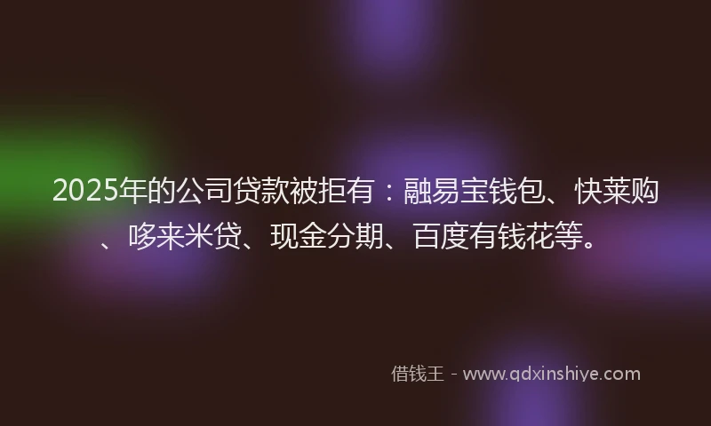 2025年的公司贷款被拒有：融易宝钱包、快莱购、哆来米贷、现金分期、百度有钱花等。