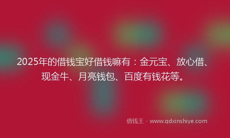 2025年的借钱宝好借钱嘛有：金元宝、放心借、现金牛、月亮钱包、百度有钱花等。