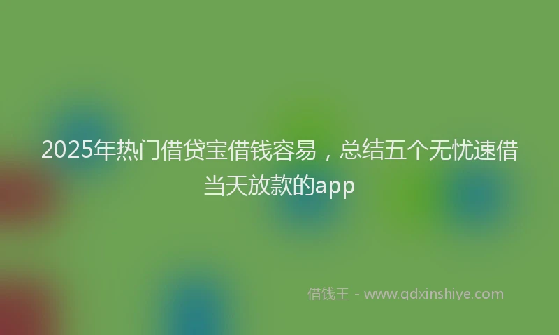 2025年热门借贷宝借钱容易，总结五个无忧速借当天放款的app
