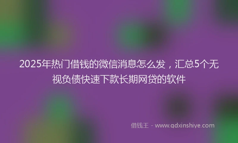 2025年热门借钱的微信消息怎么发，汇总5个无视负债快速下款长期网贷的软件