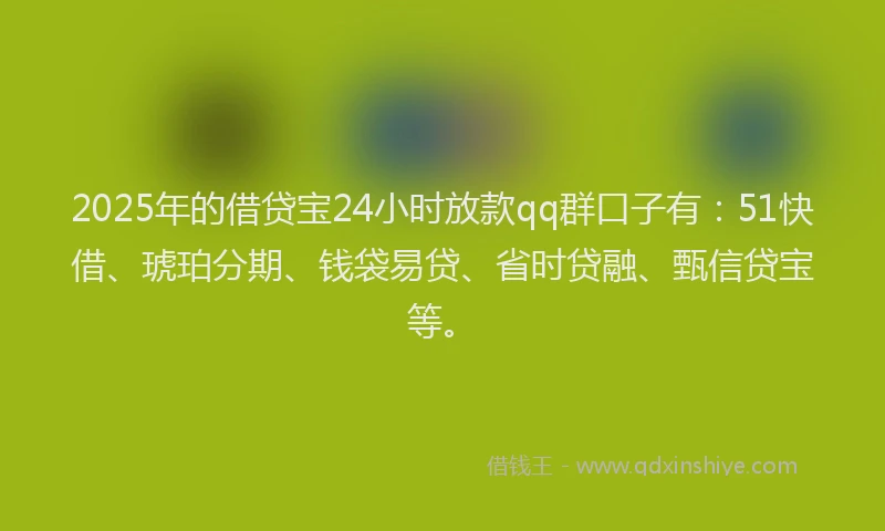 2025年的借贷宝24小时放款qq群口子有：51快借、琥珀分期、钱袋易贷、省时贷融、甄信贷宝等。