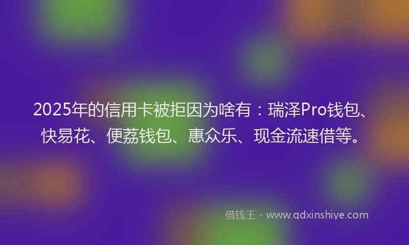2025年的信用卡被拒因为啥有：瑞泽Pro钱包、快易花、便荔钱包、惠众乐、现金流速借等。