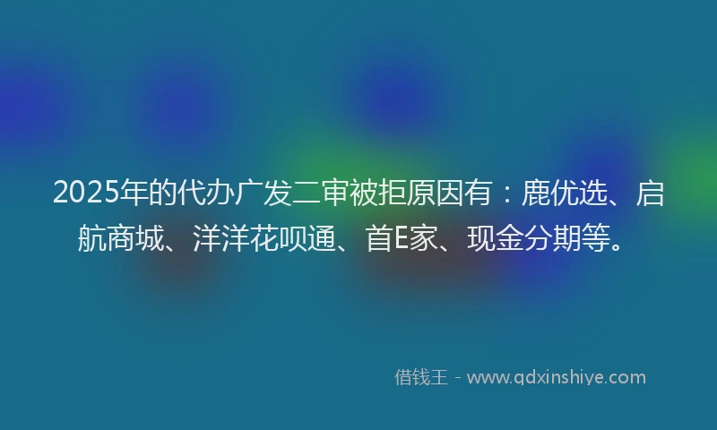 2025年的代办广发二审被拒原因有：鹿优选、启航商城、洋洋花呗通、首E家、现金分期等。