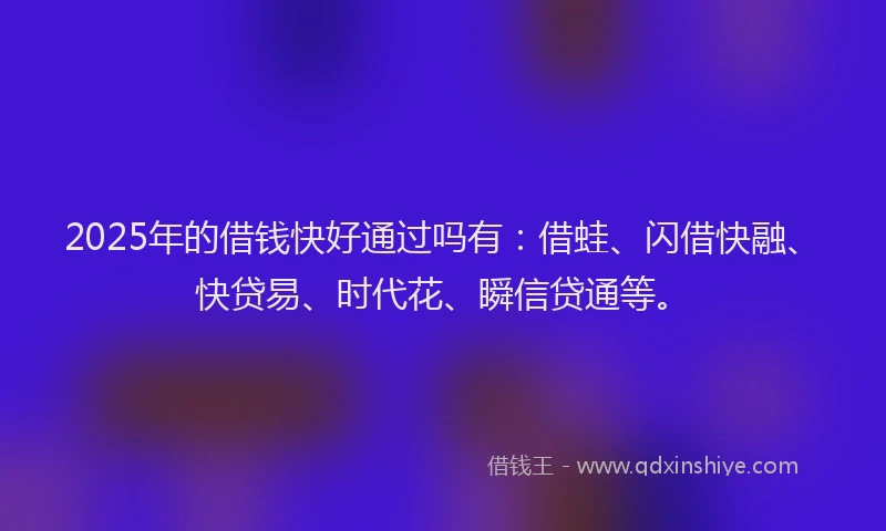 2025年的借钱快好通过吗有：借蛙、闪借快融、快贷易、时代花、瞬信贷通等。