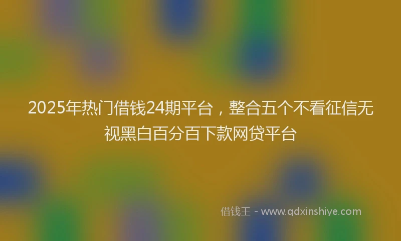 2025年热门借钱24期平台，整合五个不看征信无视黑白百分百下款网贷平台