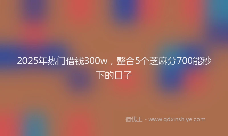 2025年热门借钱300w，整合5个芝麻分700能秒下的口子