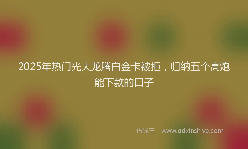 2025年热门光大龙腾白金卡被拒，归纳五个高炮能下款的口子