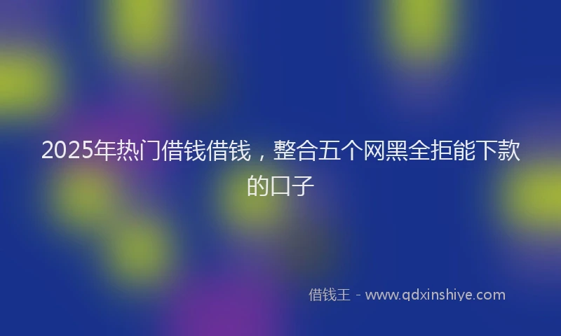2025年热门借钱借钱，整合五个网黑全拒能下款的口子