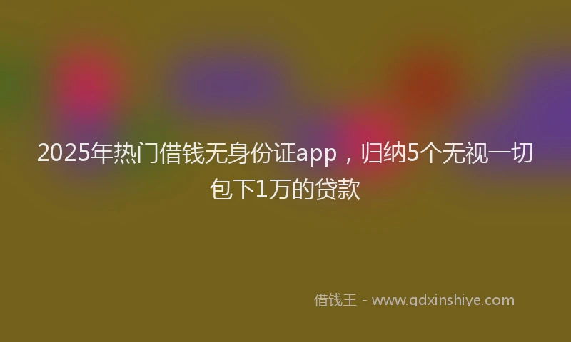 2025年热门借钱无身份证app，归纳5个无视一切包下1万的贷款