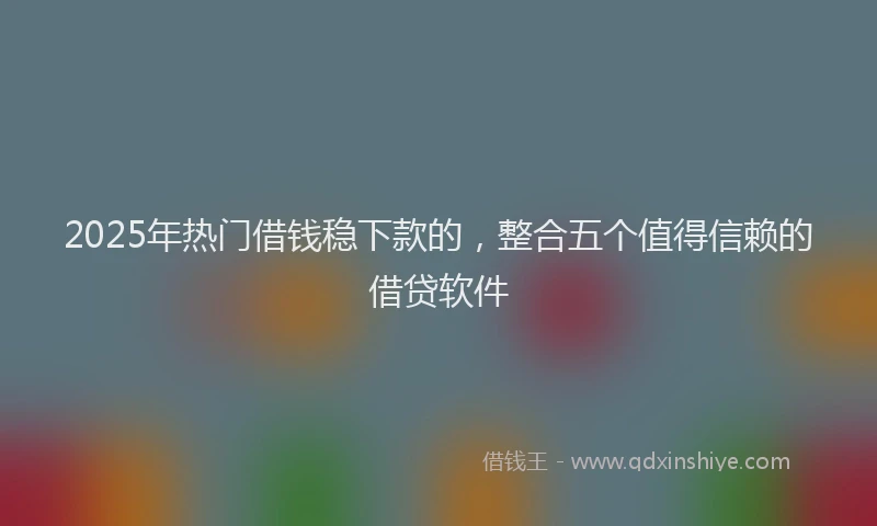 2025年热门借钱稳下款的，整合五个值得信赖的借贷软件