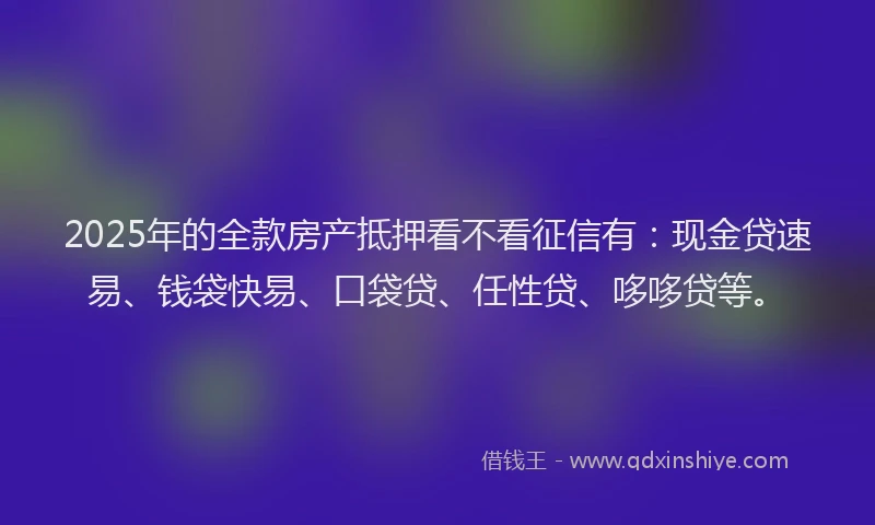 2025年的全款房产抵押看不看征信有：现金贷速易、钱袋快易、口袋贷、任性贷、哆哆贷等。