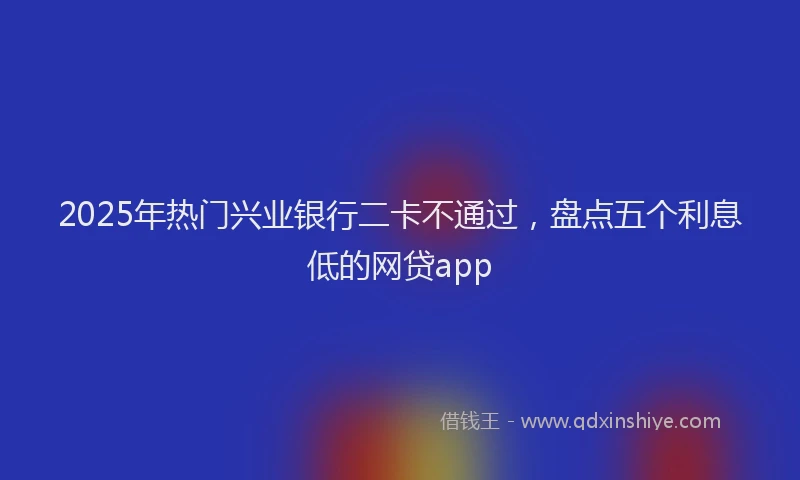 2025年热门兴业银行二卡不通过，盘点五个利息低的网贷app