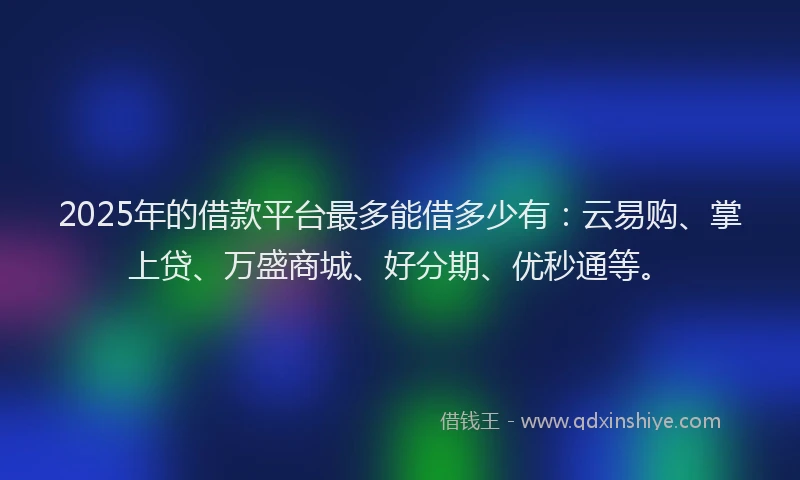 2025年的借款平台最多能借多少有：云易购、掌上贷、万盛商城、好分期、优秒通等。