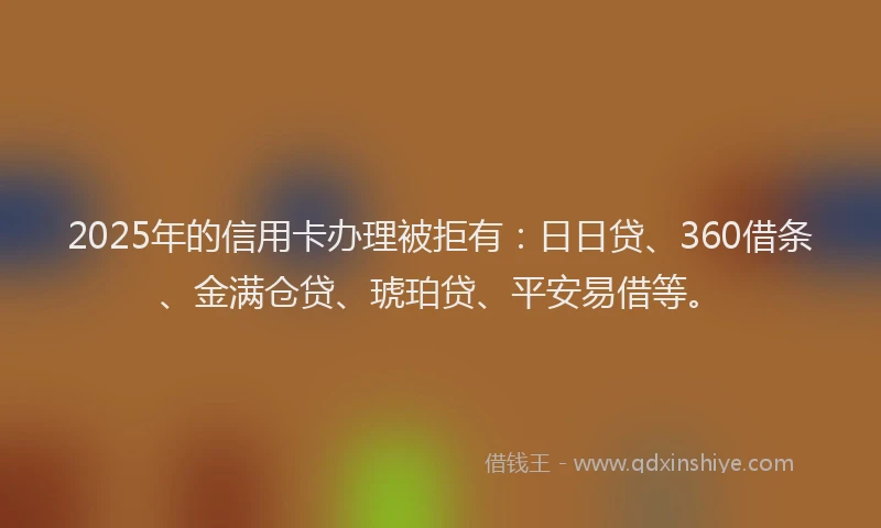 2025年的信用卡办理被拒有：日日贷、360借条、金满仓贷、琥珀贷、平安易借等。