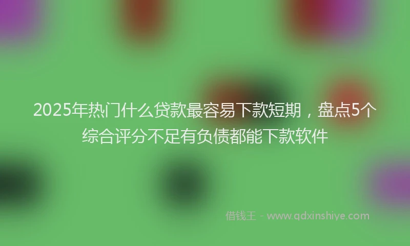 2025年热门什么贷款最容易下款短期，盘点5个综合评分不足有负债都能下款软件