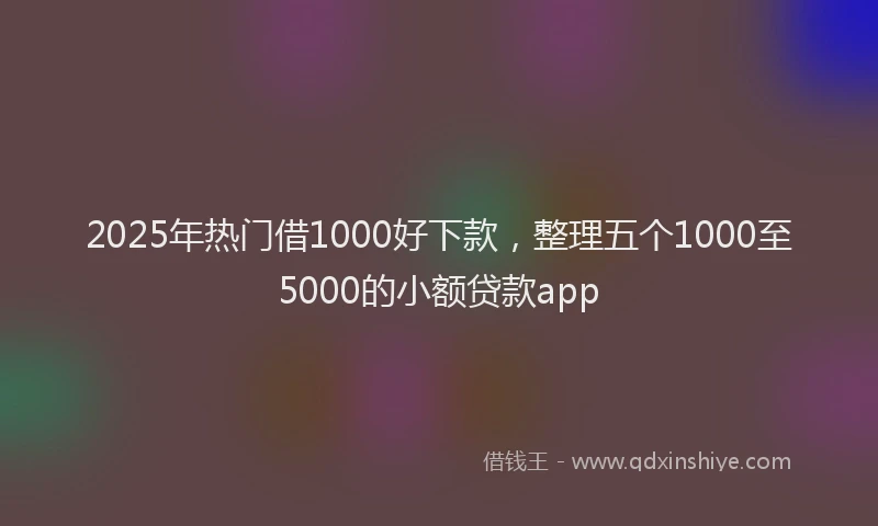 2025年热门借1000好下款，整理五个1000至5000的小额贷款app