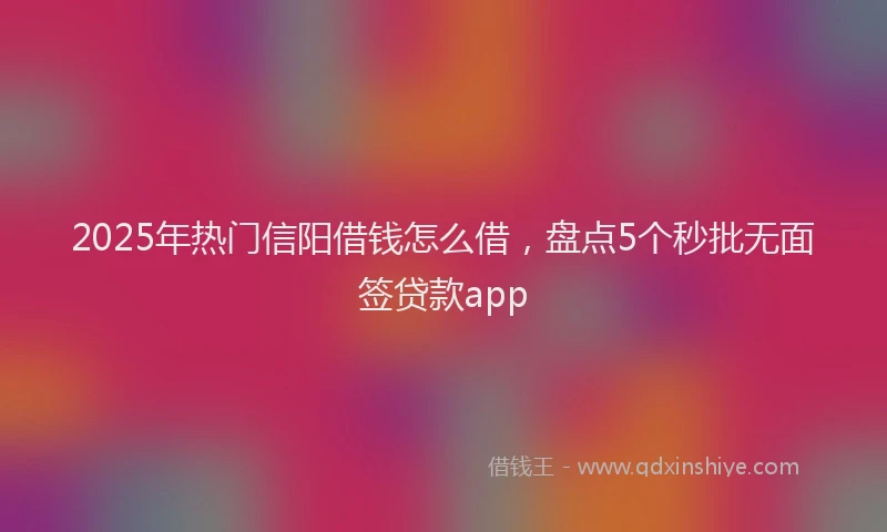 2025年热门信阳借钱怎么借，盘点5个秒批无面签贷款app