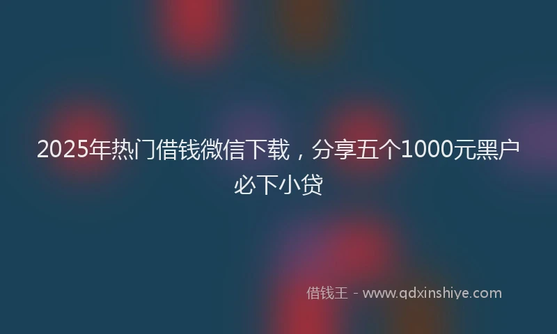2025年热门借钱微信下载，分享五个1000元黑户必下小贷