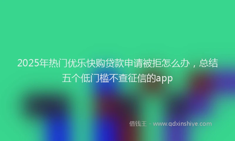 2025年热门优乐快购贷款申请被拒怎么办，总结五个低门槛不查征信的app