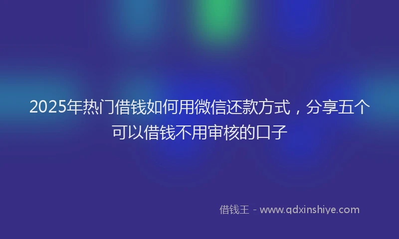 2025年热门借钱如何用微信还款方式，分享五个可以借钱不用审核的口子