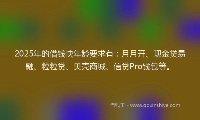 2025年的借钱快年龄要求有：月月开、现金贷易融、粒粒贷、贝壳商城、信贷Pro钱包等。