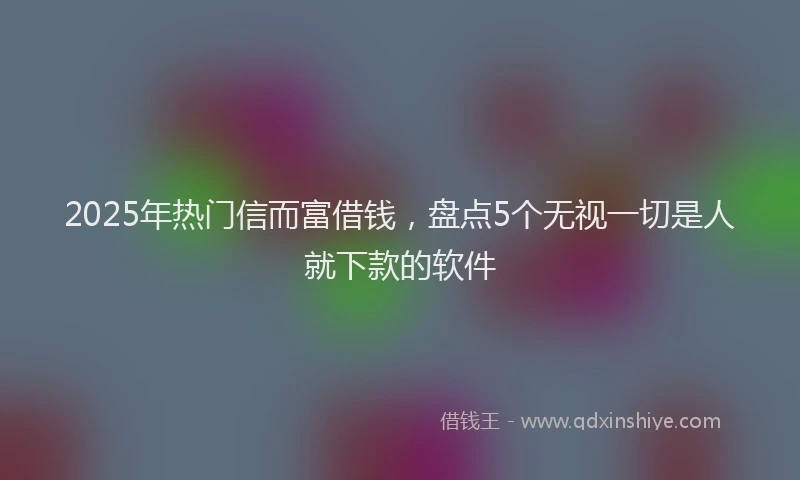 2025年热门信而富借钱，盘点5个无视一切是人就下款的软件