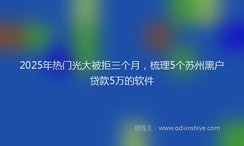 2025年热门光大被拒三个月，梳理5个苏州黑户贷款5万的软件