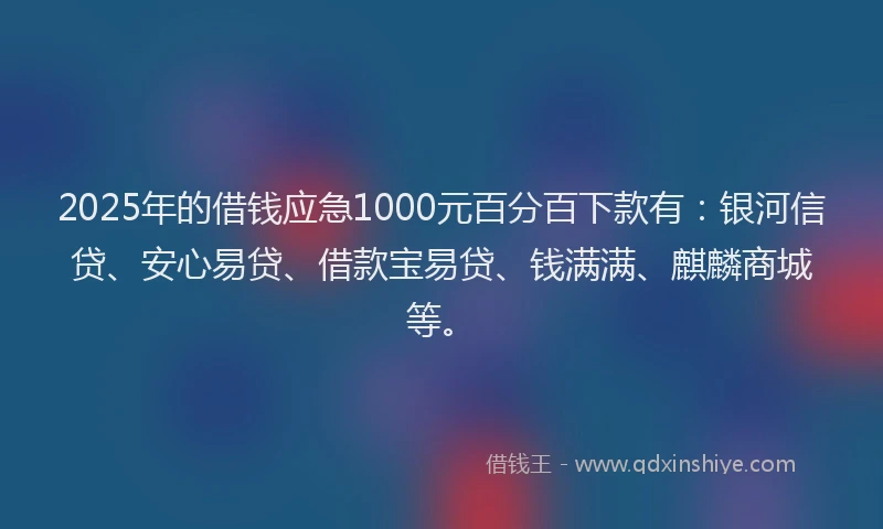 2025年的借钱应急1000元百分百下款有：银河信贷、安心易贷、借款宝易贷、钱满满、麒麟商城等。