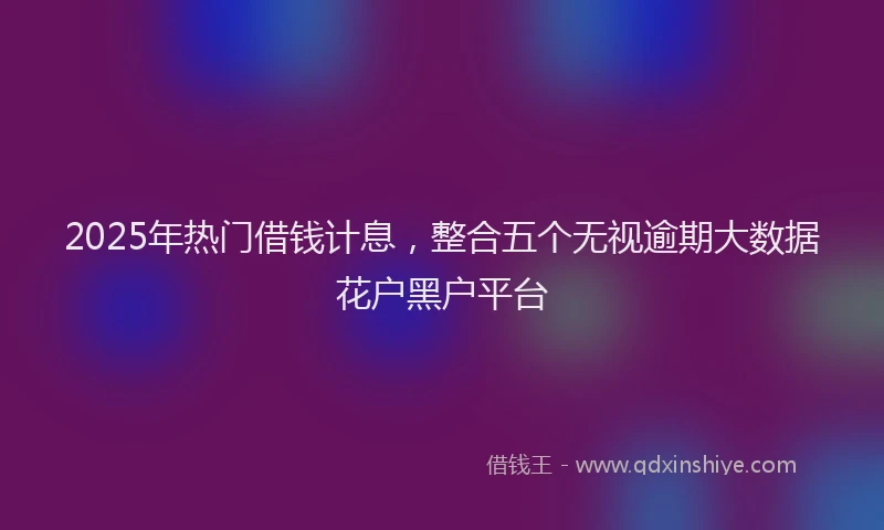 2025年热门借钱计息，整合五个无视逾期大数据花户黑户平台