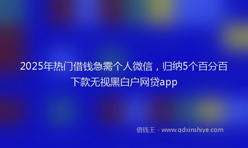2025年热门借钱急需个人微信，归纳5个百分百下款无视黑白户网贷app