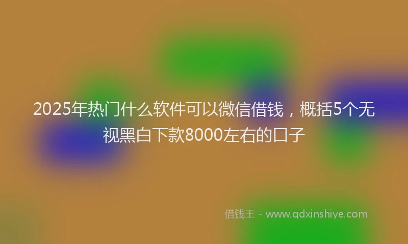 2025年热门什么软件可以微信借钱，概括5个无视黑白下款8000左右的口子