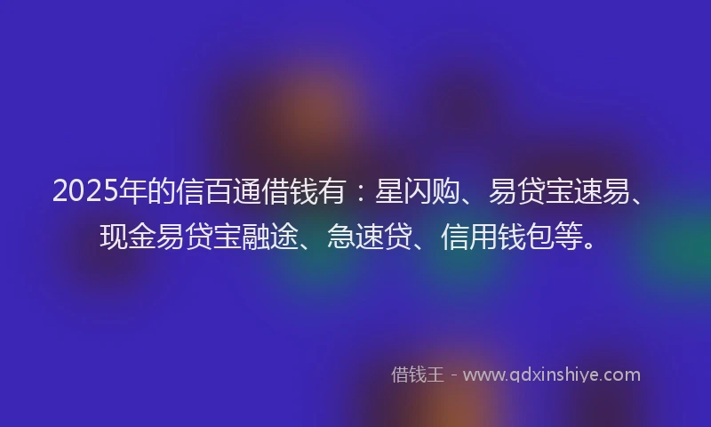2025年的信百通借钱有：星闪购、易贷宝速易、现金易贷宝融途、急速贷、信用钱包等。