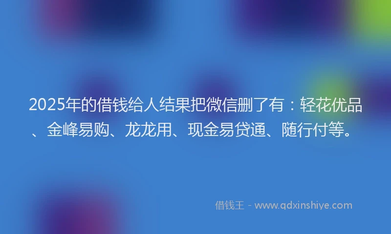 2025年的借钱给人结果把微信删了有：轻花优品、金峰易购、龙龙用、现金易贷通、随行付等。