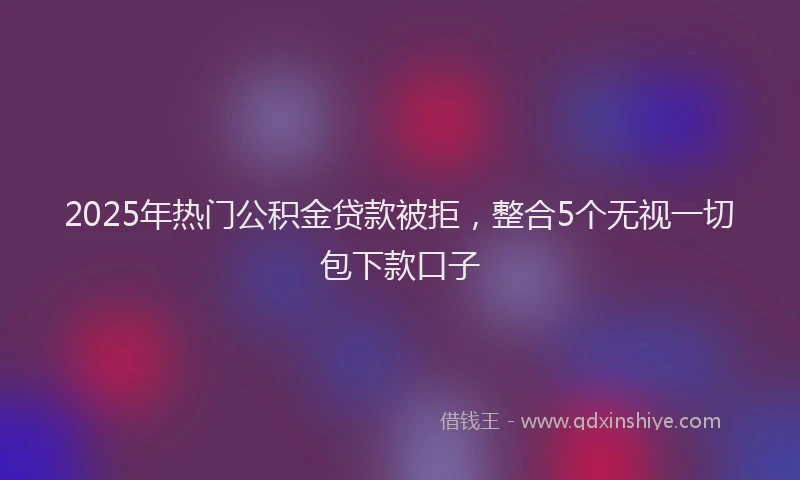 2025年热门公积金贷款被拒，整合5个无视一切包下款口子