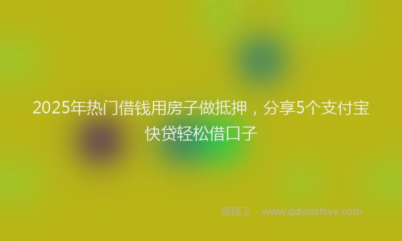 2025年热门借钱用房子做抵押，分享5个支付宝快贷轻松借口子