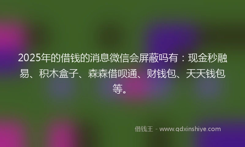 2025年的借钱的消息微信会屏蔽吗有：现金秒融易、积木盒子、森森借呗通、财钱包、天天钱包等。