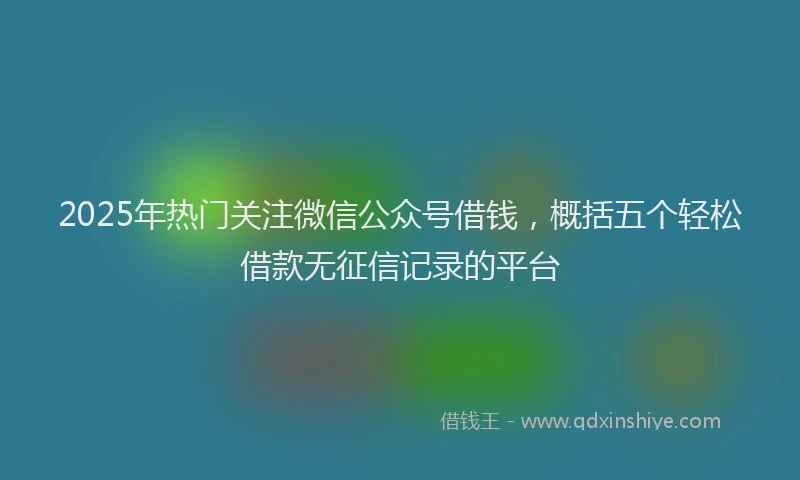 2025年热门关注微信公众号借钱，概括五个轻松借款无征信记录的平台